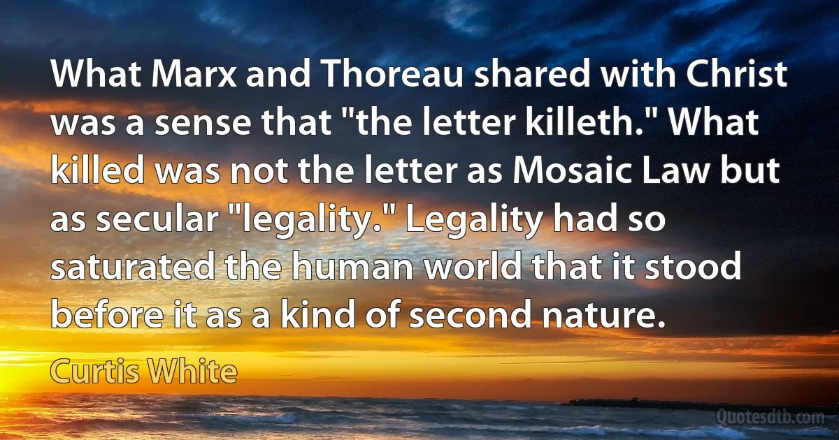 What Marx and Thoreau shared with Christ was a sense that "the letter killeth." What killed was not the letter as Mosaic Law but as secular "legality." Legality had so saturated the human world that it stood before it as a kind of second nature. (Curtis White)