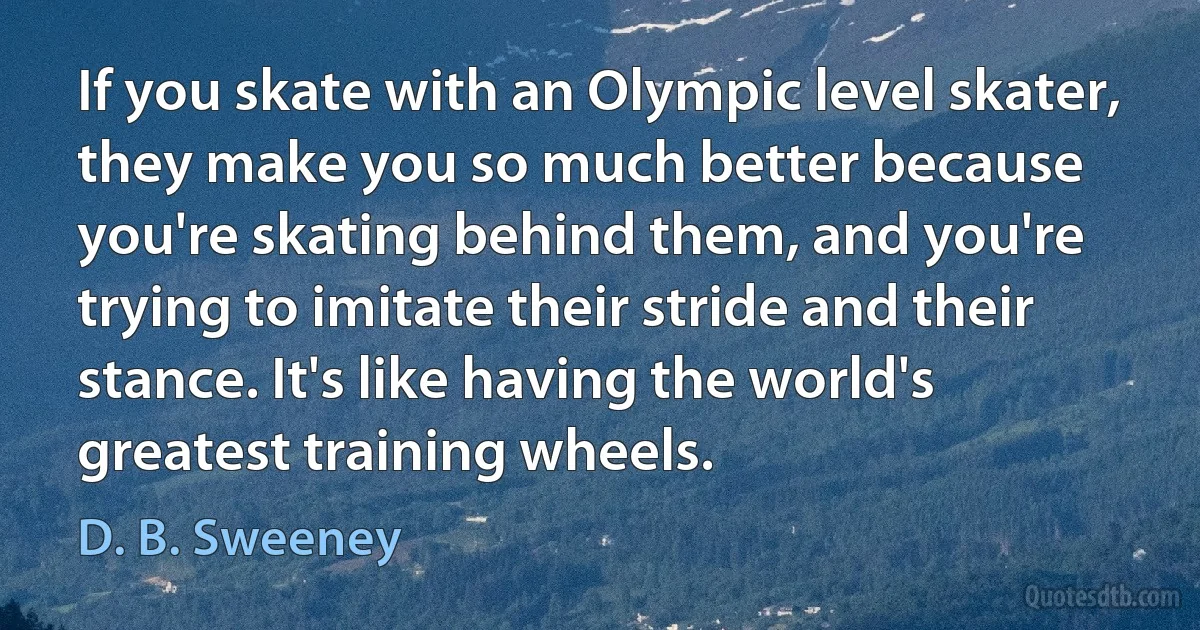 If you skate with an Olympic level skater, they make you so much better because you're skating behind them, and you're trying to imitate their stride and their stance. It's like having the world's greatest training wheels. (D. B. Sweeney)