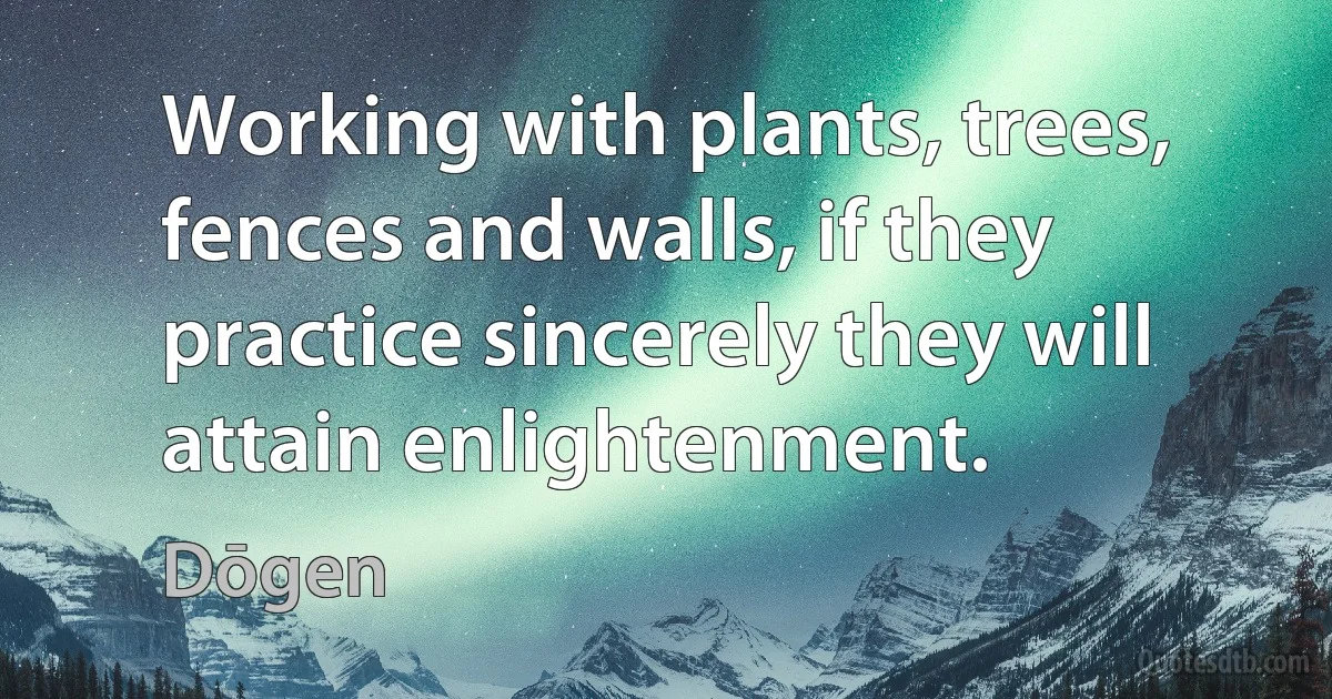 Working with plants, trees, fences and walls, if they practice sincerely they will attain enlightenment. (Dōgen)