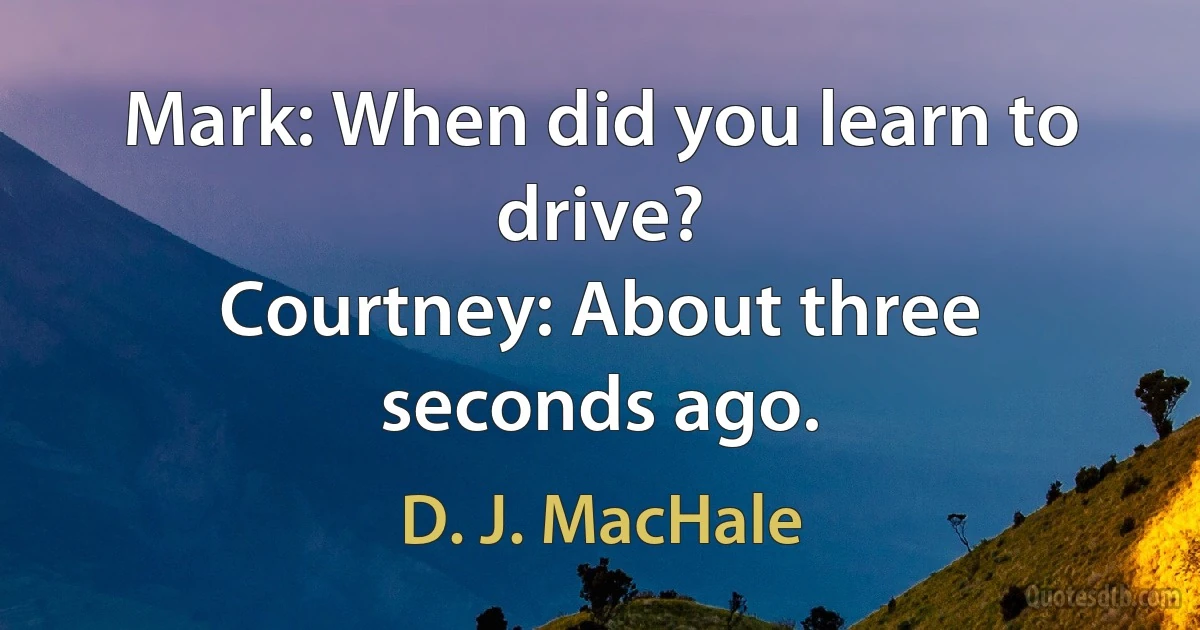 Mark: When did you learn to drive?
Courtney: About three seconds ago. (D. J. MacHale)