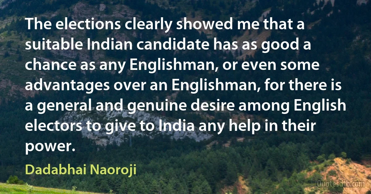 The elections clearly showed me that a suitable Indian candidate has as good a chance as any Englishman, or even some advantages over an Englishman, for there is a general and genuine desire among English electors to give to India any help in their power. (Dadabhai Naoroji)