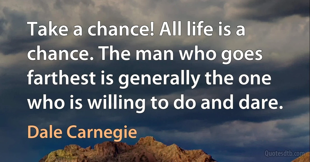 Take a chance! All life is a chance. The man who goes farthest is generally the one who is willing to do and dare. (Dale Carnegie)