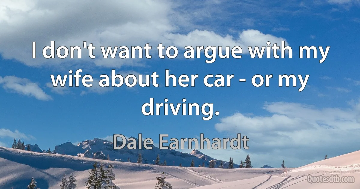 I don't want to argue with my wife about her car - or my driving. (Dale Earnhardt)