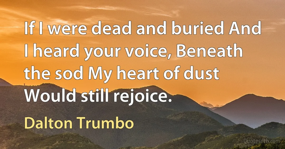 If I were dead and buried And I heard your voice, Beneath the sod My heart of dust Would still rejoice. (Dalton Trumbo)