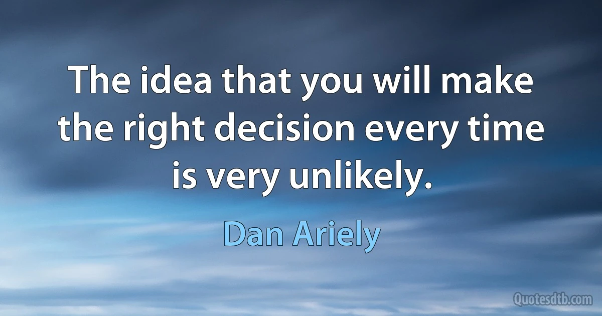 The idea that you will make the right decision every time is very unlikely. (Dan Ariely)