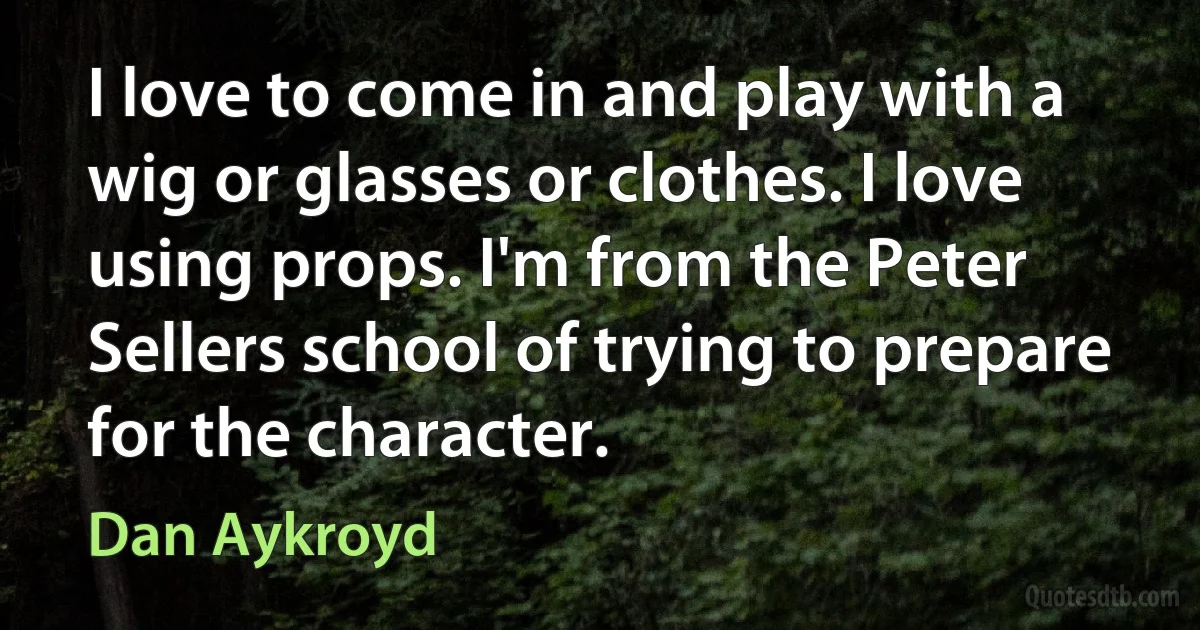 I love to come in and play with a wig or glasses or clothes. I love using props. I'm from the Peter Sellers school of trying to prepare for the character. (Dan Aykroyd)