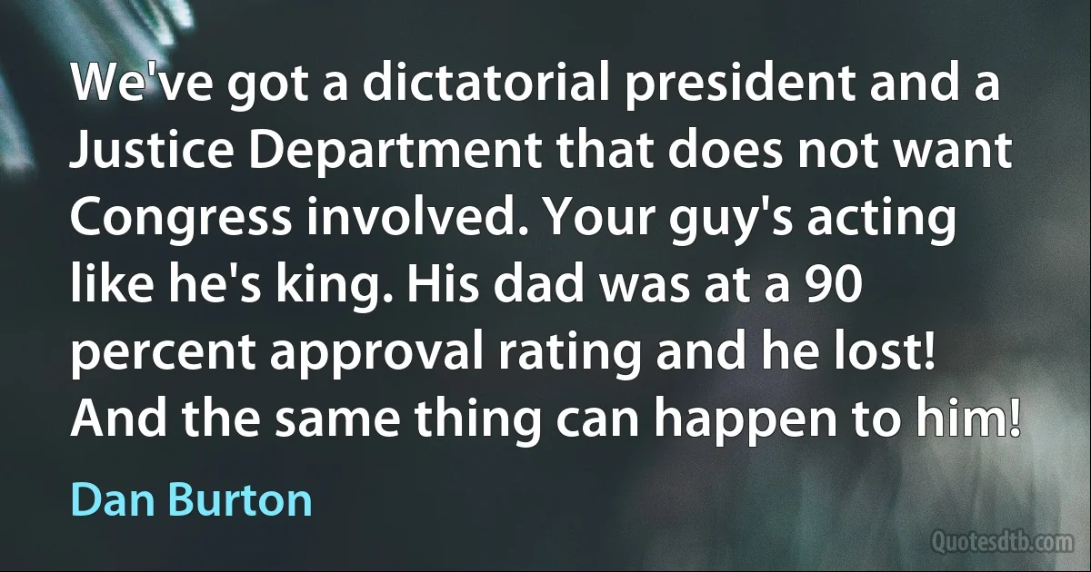 We've got a dictatorial president and a Justice Department that does not want Congress involved. Your guy's acting like he's king. His dad was at a 90 percent approval rating and he lost! And the same thing can happen to him! (Dan Burton)