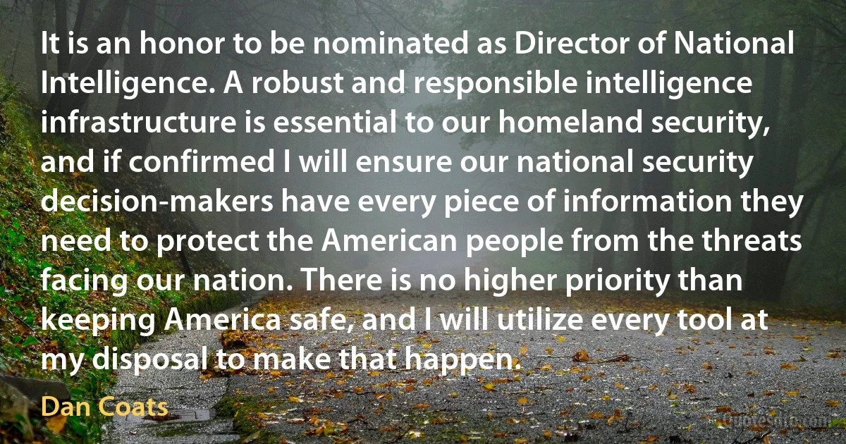 It is an honor to be nominated as Director of National Intelligence. A robust and responsible intelligence infrastructure is essential to our homeland security, and if confirmed I will ensure our national security decision-makers have every piece of information they need to protect the American people from the threats facing our nation. There is no higher priority than keeping America safe, and I will utilize every tool at my disposal to make that happen. (Dan Coats)