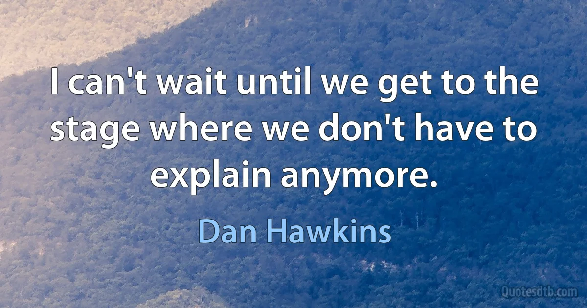 I can't wait until we get to the stage where we don't have to explain anymore. (Dan Hawkins)