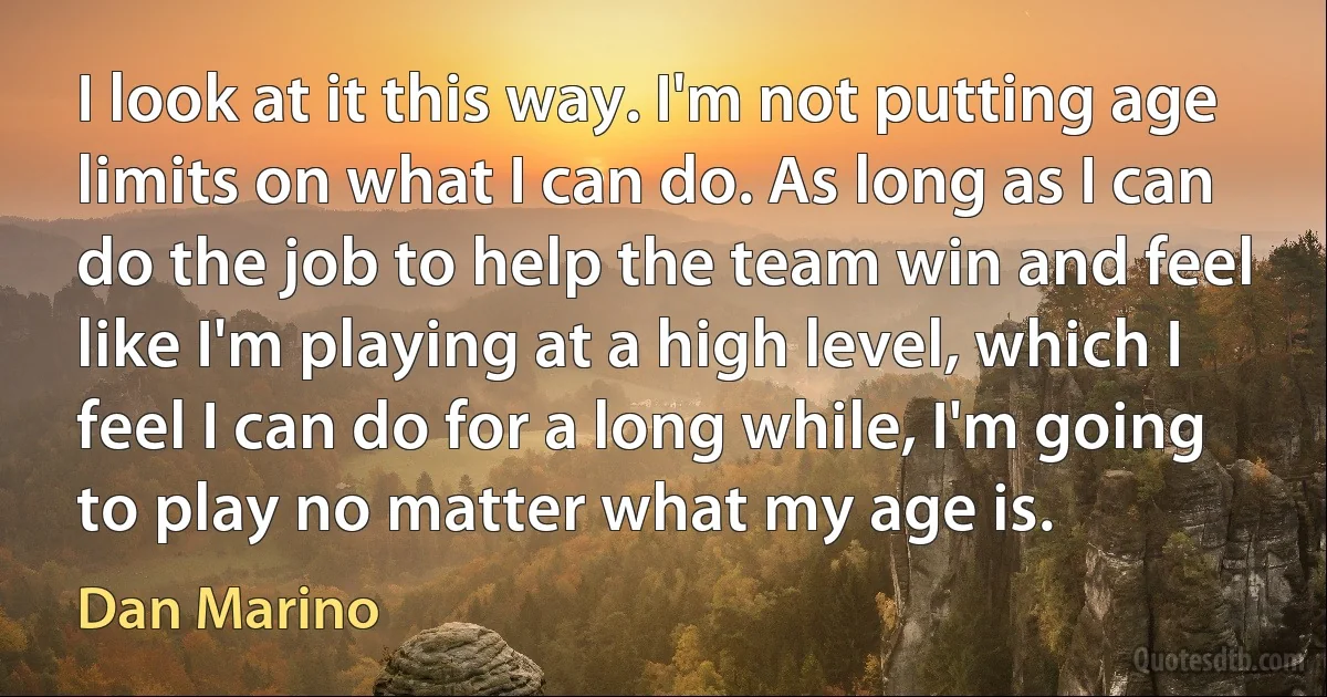 I look at it this way. I'm not putting age limits on what I can do. As long as I can do the job to help the team win and feel like I'm playing at a high level, which I feel I can do for a long while, I'm going to play no matter what my age is. (Dan Marino)