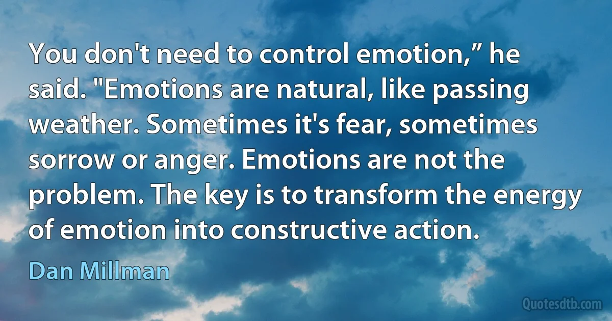 You don't need to control emotion,” he said. "Emotions are natural, like passing weather. Sometimes it's fear, sometimes sorrow or anger. Emotions are not the problem. The key is to transform the energy of emotion into constructive action. (Dan Millman)