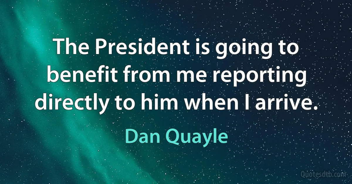 The President is going to benefit from me reporting directly to him when I arrive. (Dan Quayle)