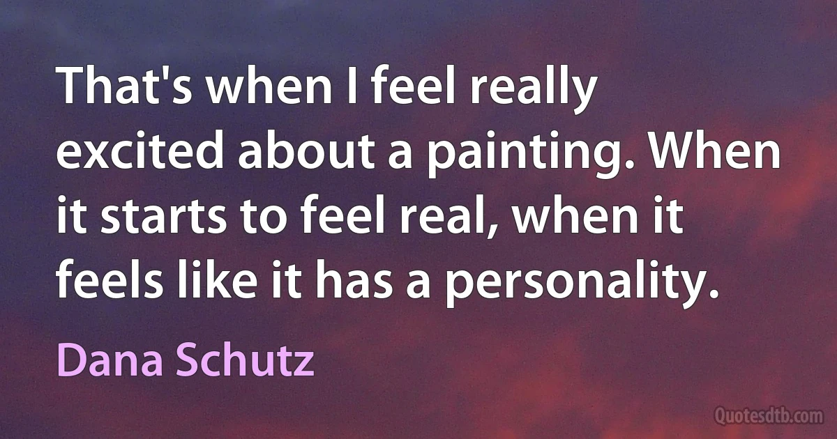 That's when I feel really excited about a painting. When it starts to feel real, when it feels like it has a personality. (Dana Schutz)