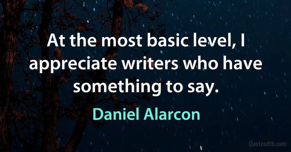 At the most basic level, I appreciate writers who have something to say. (Daniel Alarcon)