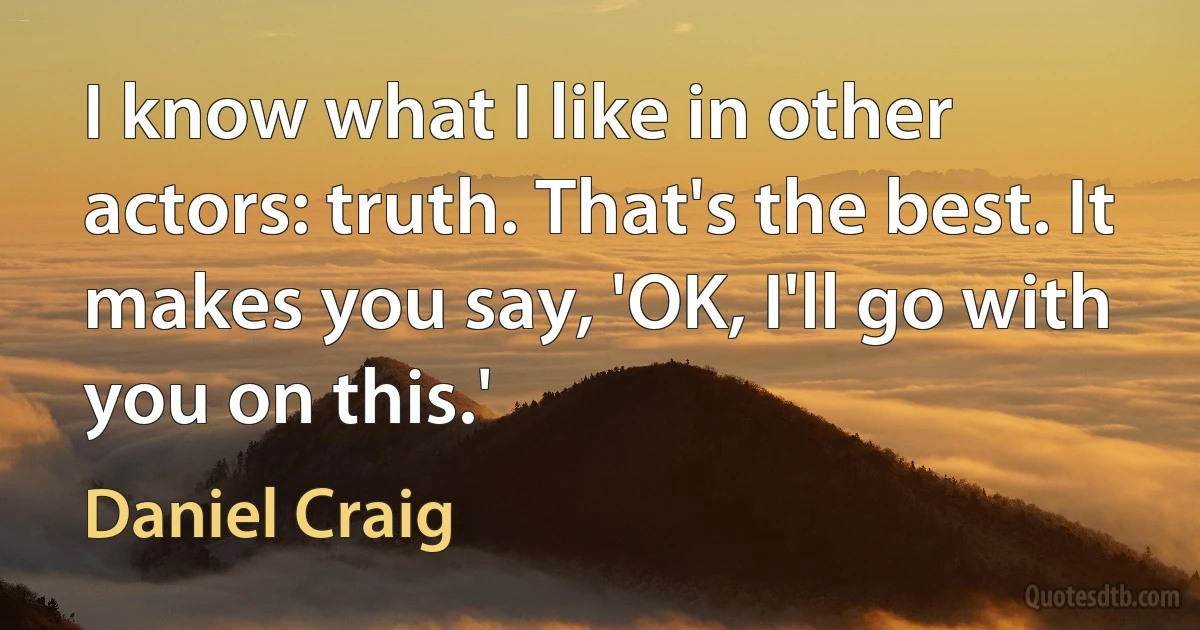 I know what I like in other actors: truth. That's the best. It makes you say, 'OK, I'll go with you on this.' (Daniel Craig)