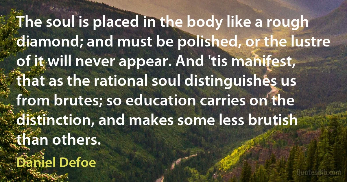 The soul is placed in the body like a rough diamond; and must be polished, or the lustre of it will never appear. And 'tis manifest, that as the rational soul distinguishes us from brutes; so education carries on the distinction, and makes some less brutish than others. (Daniel Defoe)