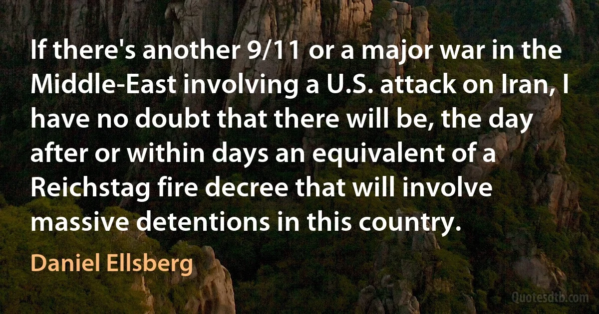 If there's another 9/11 or a major war in the Middle-East involving a U.S. attack on Iran, I have no doubt that there will be, the day after or within days an equivalent of a Reichstag fire decree that will involve massive detentions in this country. (Daniel Ellsberg)