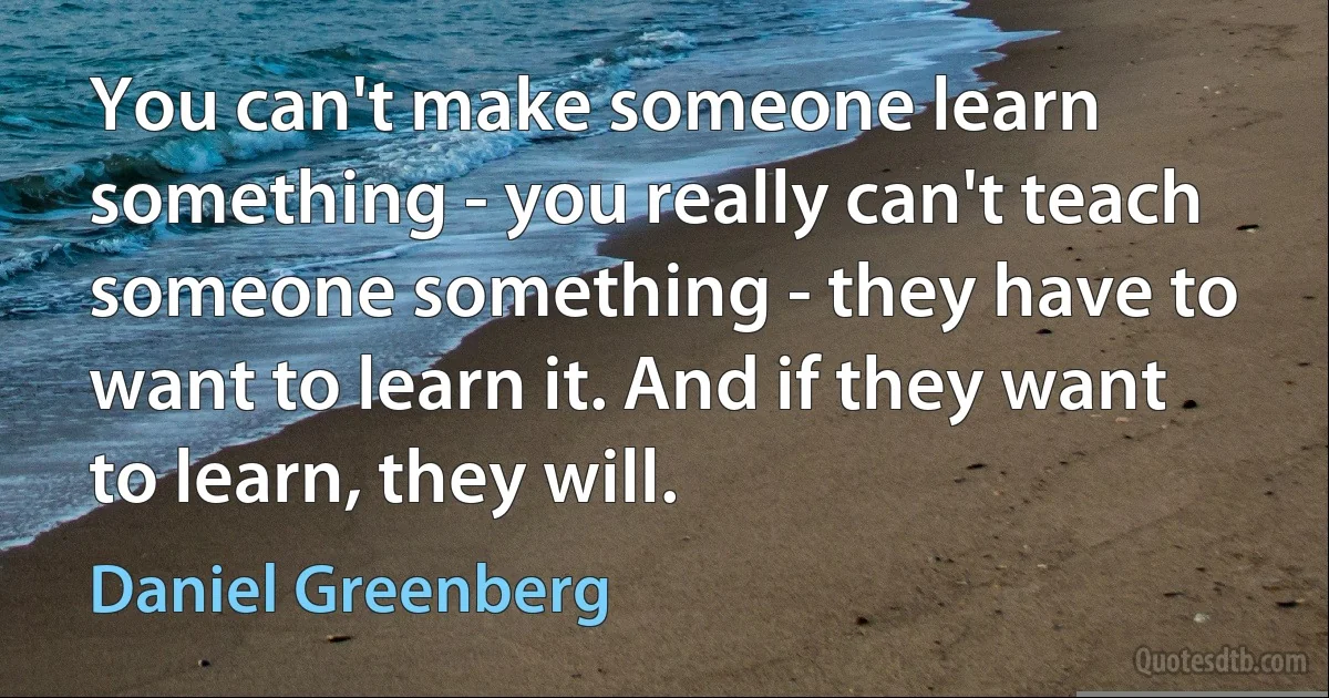 You can't make someone learn something - you really can't teach someone something - they have to want to learn it. And if they want to learn, they will. (Daniel Greenberg)