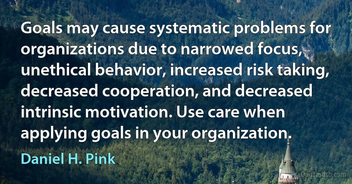 Goals may cause systematic problems for organizations due to narrowed focus, unethical behavior, increased risk taking, decreased cooperation, and decreased intrinsic motivation. Use care when applying goals in your organization. (Daniel H. Pink)