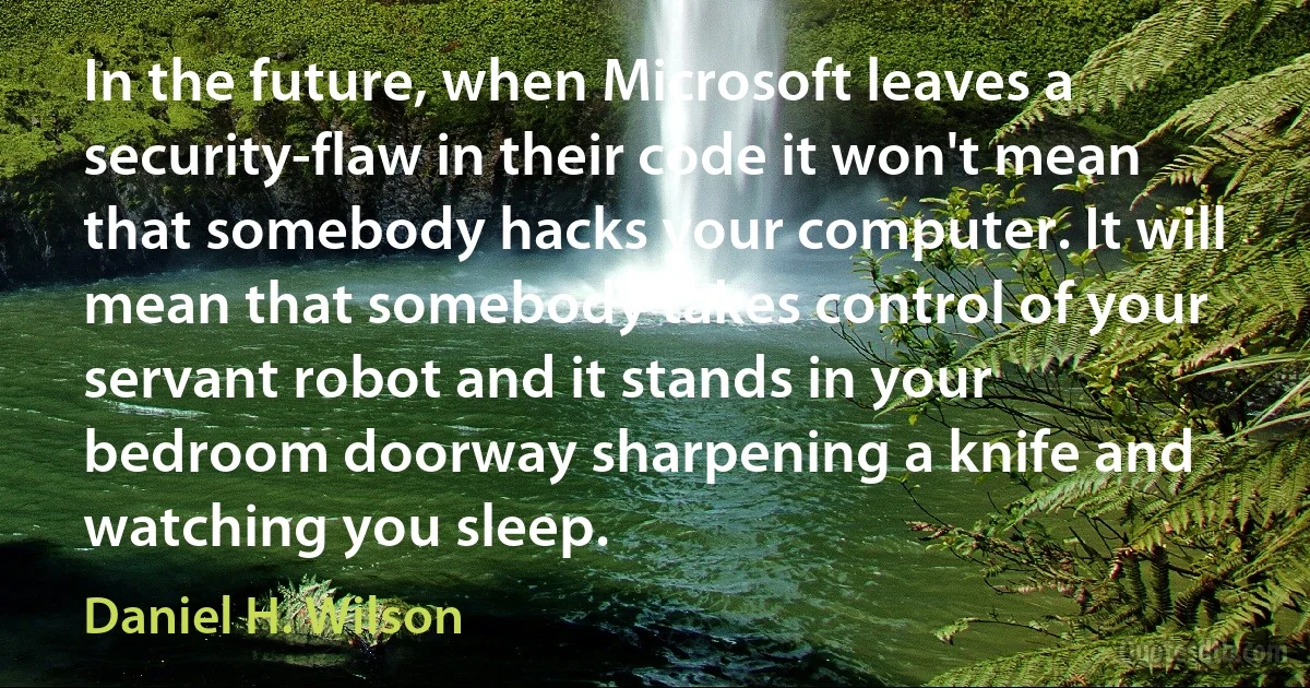 In the future, when Microsoft leaves a security-flaw in their code it won't mean that somebody hacks your computer. It will mean that somebody takes control of your servant robot and it stands in your bedroom doorway sharpening a knife and watching you sleep. (Daniel H. Wilson)