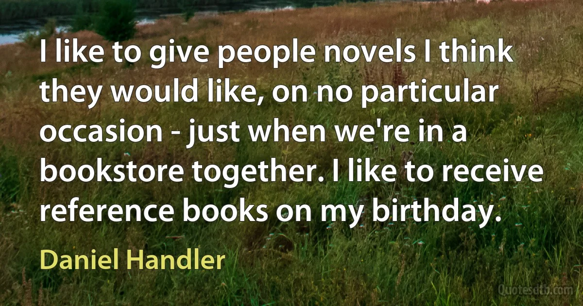 I like to give people novels I think they would like, on no particular occasion - just when we're in a bookstore together. I like to receive reference books on my birthday. (Daniel Handler)