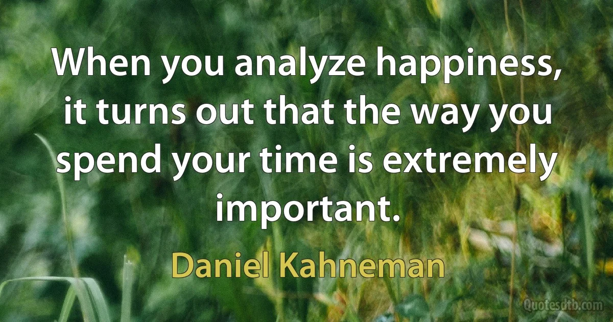 When you analyze happiness, it turns out that the way you spend your time is extremely important. (Daniel Kahneman)