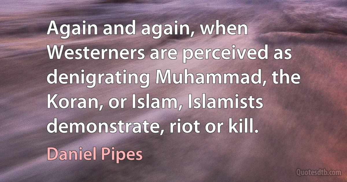 Again and again, when Westerners are perceived as denigrating Muhammad, the Koran, or Islam, Islamists demonstrate, riot or kill. (Daniel Pipes)