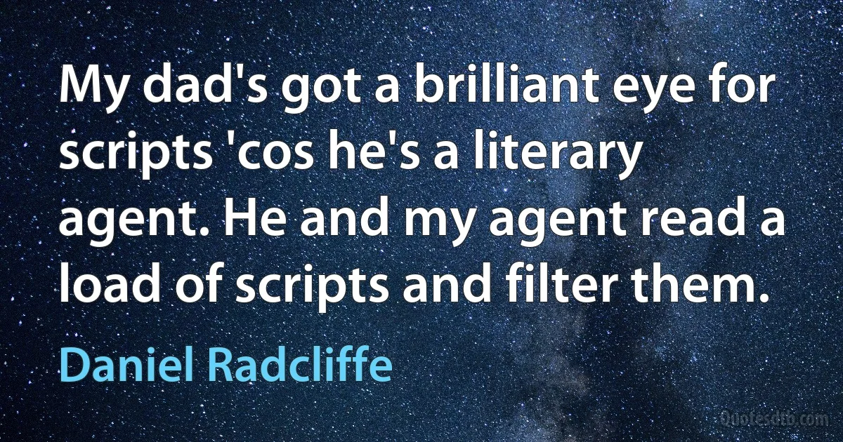 My dad's got a brilliant eye for scripts 'cos he's a literary agent. He and my agent read a load of scripts and filter them. (Daniel Radcliffe)