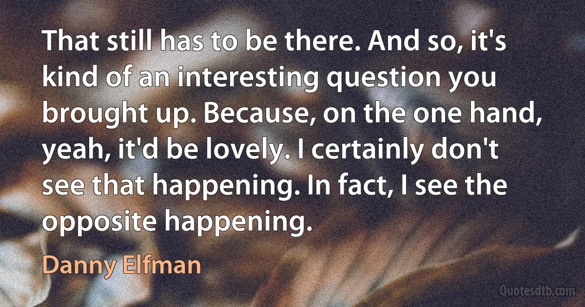 That still has to be there. And so, it's kind of an interesting question you brought up. Because, on the one hand, yeah, it'd be lovely. I certainly don't see that happening. In fact, I see the opposite happening. (Danny Elfman)