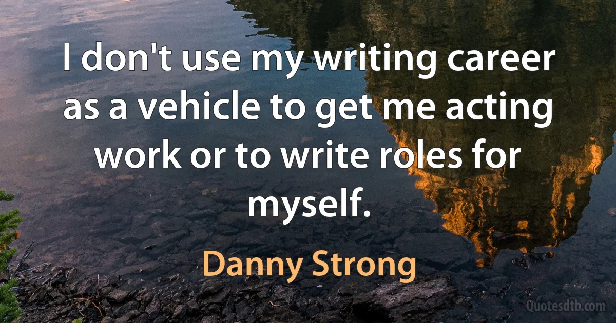 I don't use my writing career as a vehicle to get me acting work or to write roles for myself. (Danny Strong)