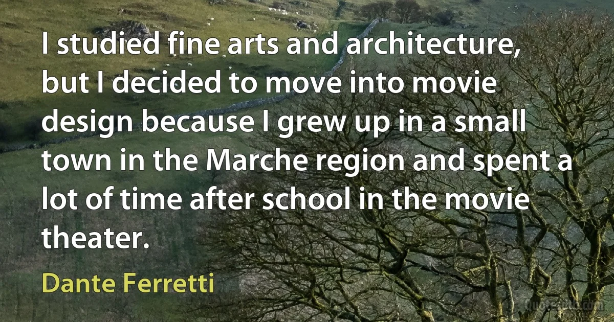 I studied fine arts and architecture, but I decided to move into movie design because I grew up in a small town in the Marche region and spent a lot of time after school in the movie theater. (Dante Ferretti)