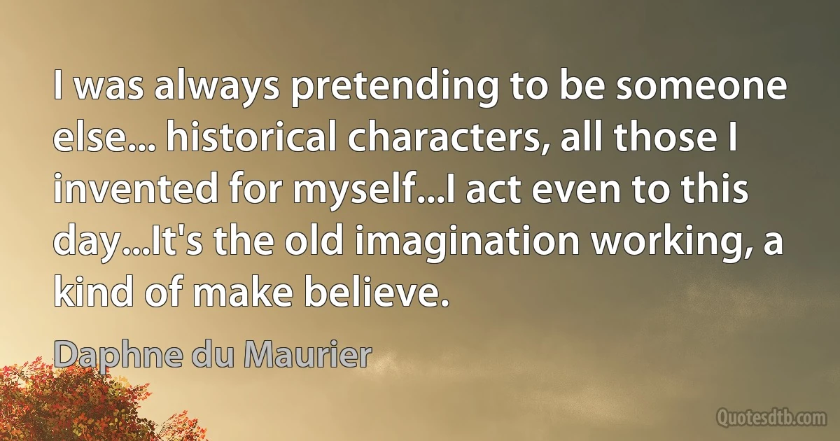 I was always pretending to be someone else... historical characters, all those I invented for myself...I act even to this day...It's the old imagination working, a kind of make believe. (Daphne du Maurier)