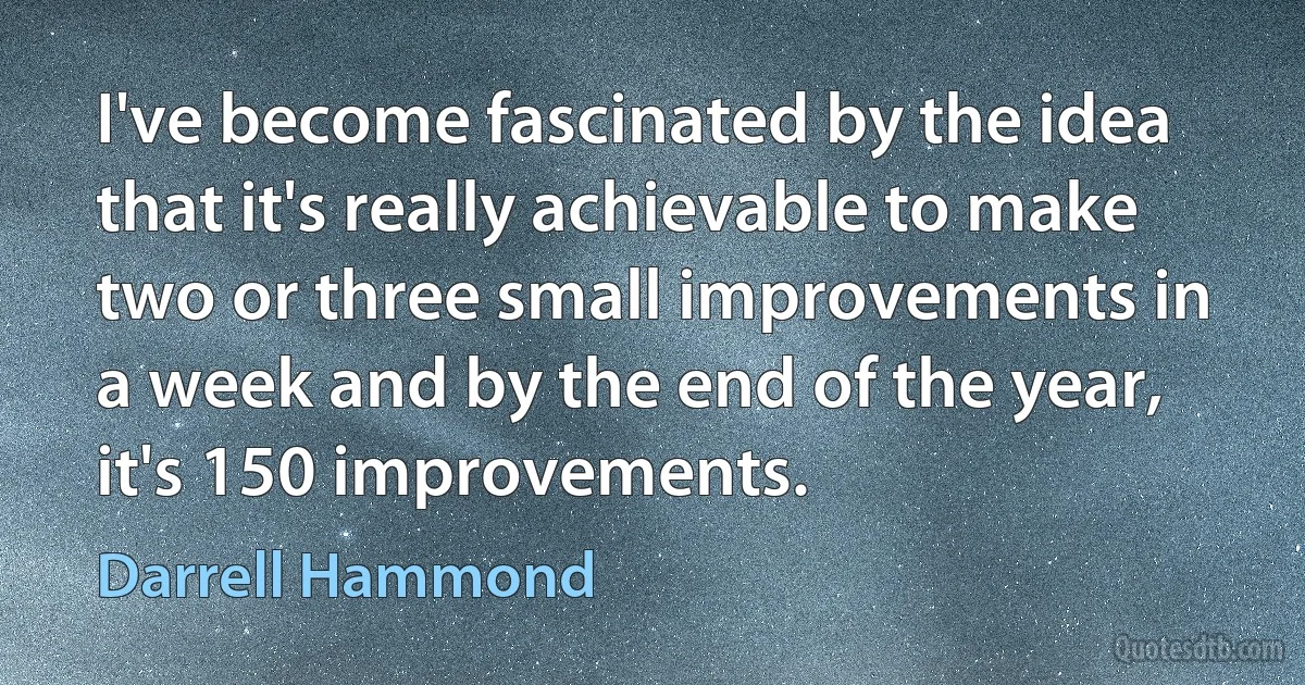 I've become fascinated by the idea that it's really achievable to make two or three small improvements in a week and by the end of the year, it's 150 improvements. (Darrell Hammond)