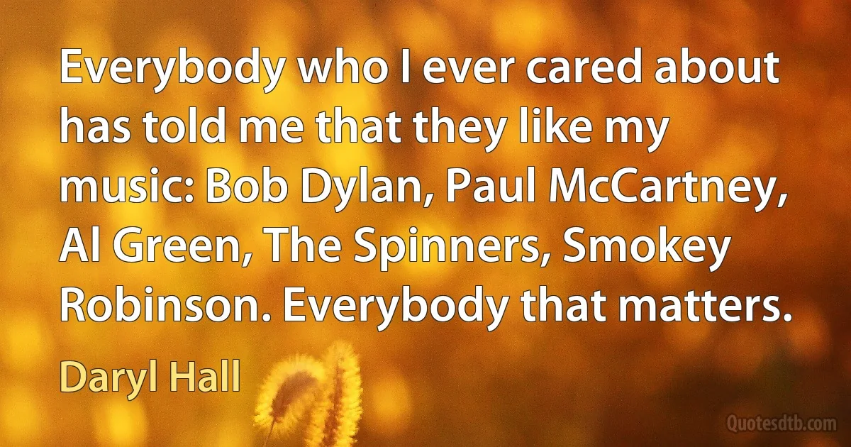 Everybody who I ever cared about has told me that they like my music: Bob Dylan, Paul McCartney, Al Green, The Spinners, Smokey Robinson. Everybody that matters. (Daryl Hall)