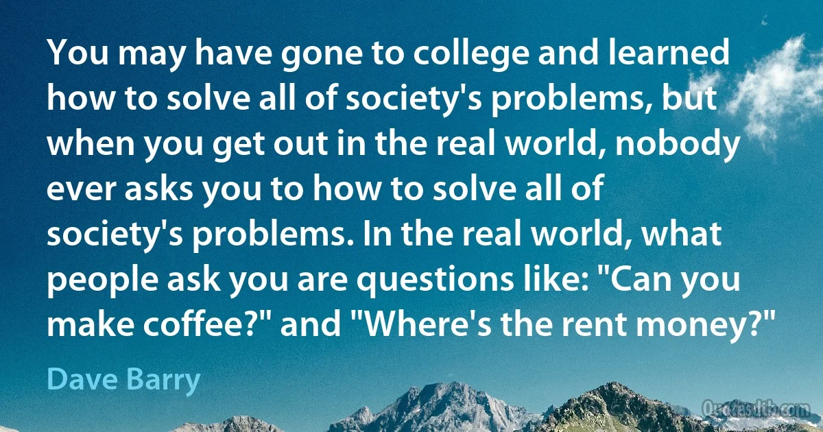 You may have gone to college and learned how to solve all of society's problems, but when you get out in the real world, nobody ever asks you to how to solve all of society's problems. In the real world, what people ask you are questions like: "Can you make coffee?" and "Where's the rent money?" (Dave Barry)