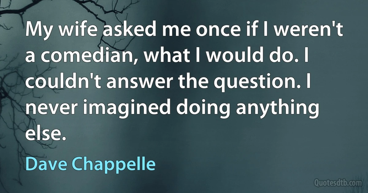 My wife asked me once if I weren't a comedian, what I would do. I couldn't answer the question. I never imagined doing anything else. (Dave Chappelle)