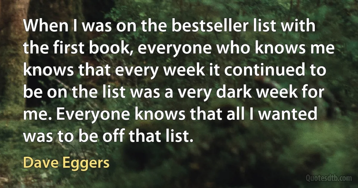 When I was on the bestseller list with the first book, everyone who knows me knows that every week it continued to be on the list was a very dark week for me. Everyone knows that all I wanted was to be off that list. (Dave Eggers)