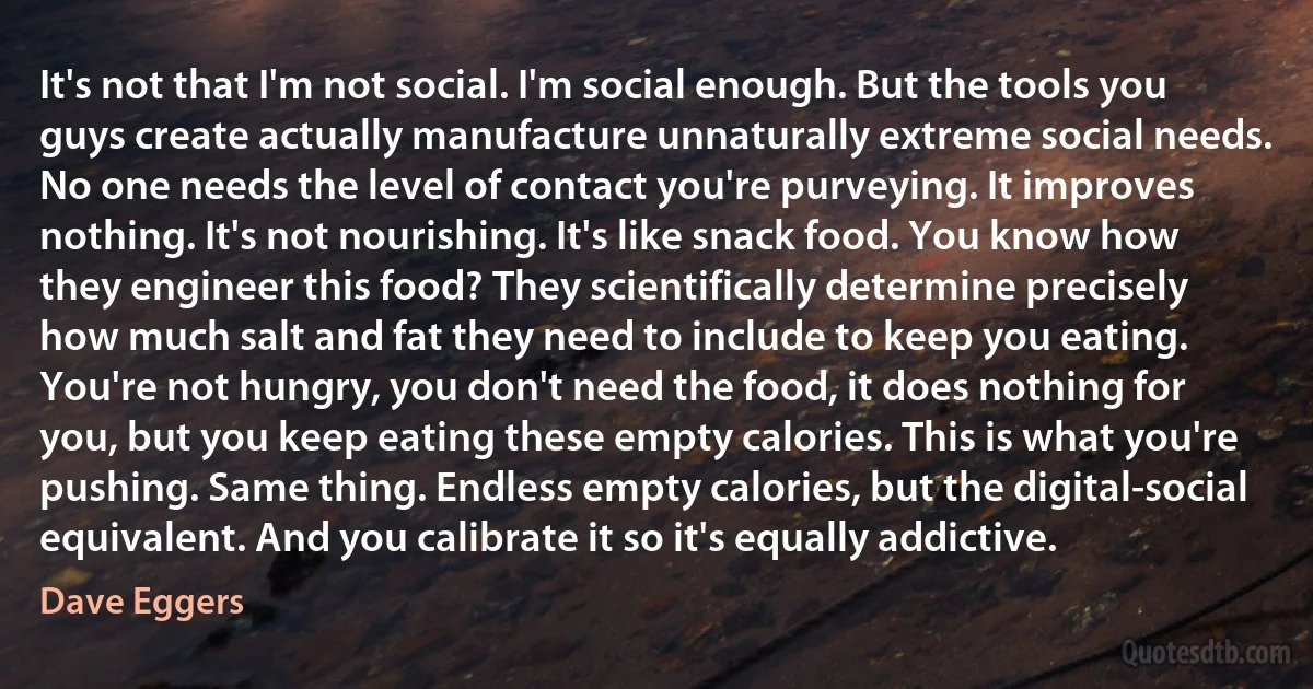 It's not that I'm not social. I'm social enough. But the tools you guys create actually manufacture unnaturally extreme social needs. No one needs the level of contact you're purveying. It improves nothing. It's not nourishing. It's like snack food. You know how they engineer this food? They scientifically determine precisely how much salt and fat they need to include to keep you eating. You're not hungry, you don't need the food, it does nothing for you, but you keep eating these empty calories. This is what you're pushing. Same thing. Endless empty calories, but the digital-social equivalent. And you calibrate it so it's equally addictive. (Dave Eggers)