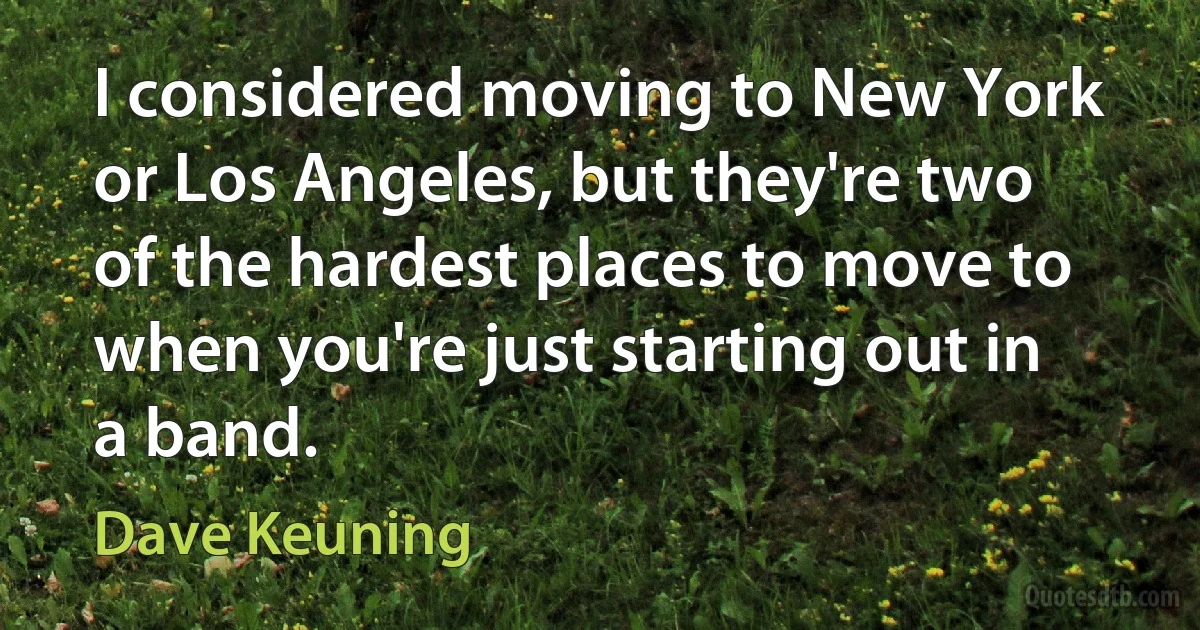 I considered moving to New York or Los Angeles, but they're two of the hardest places to move to when you're just starting out in a band. (Dave Keuning)