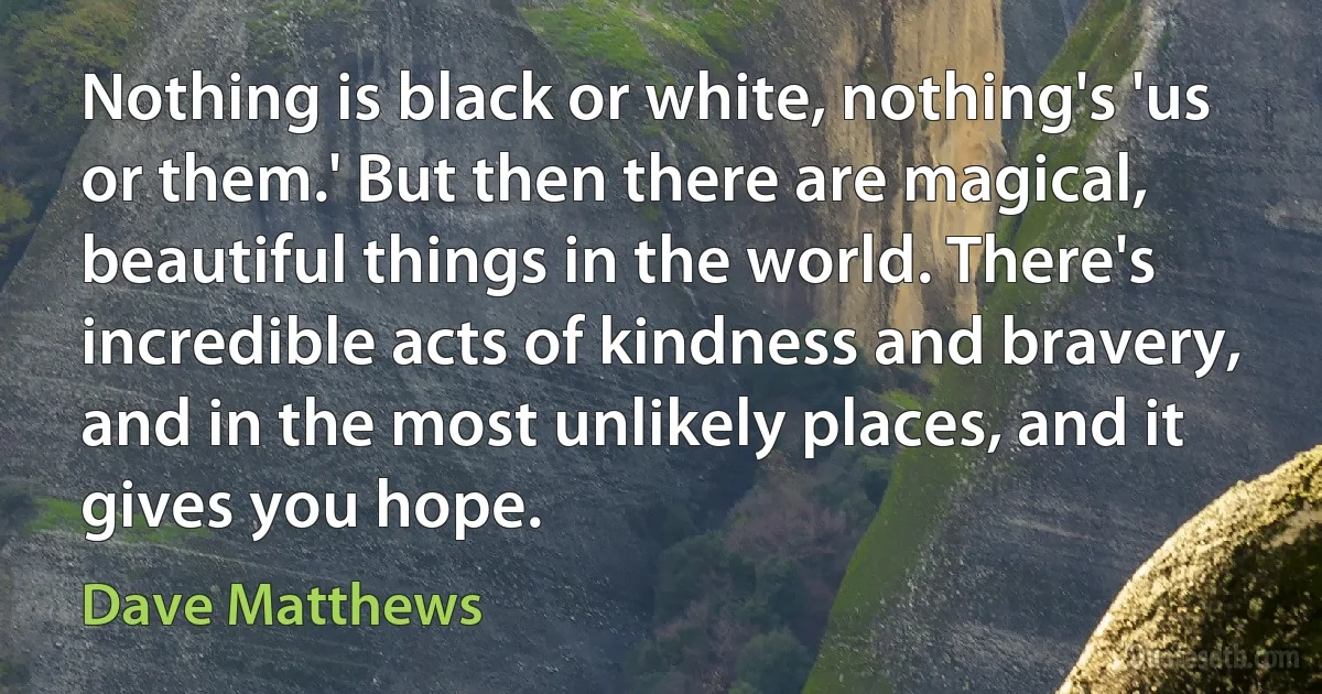 Nothing is black or white, nothing's 'us or them.' But then there are magical, beautiful things in the world. There's incredible acts of kindness and bravery, and in the most unlikely places, and it gives you hope. (Dave Matthews)