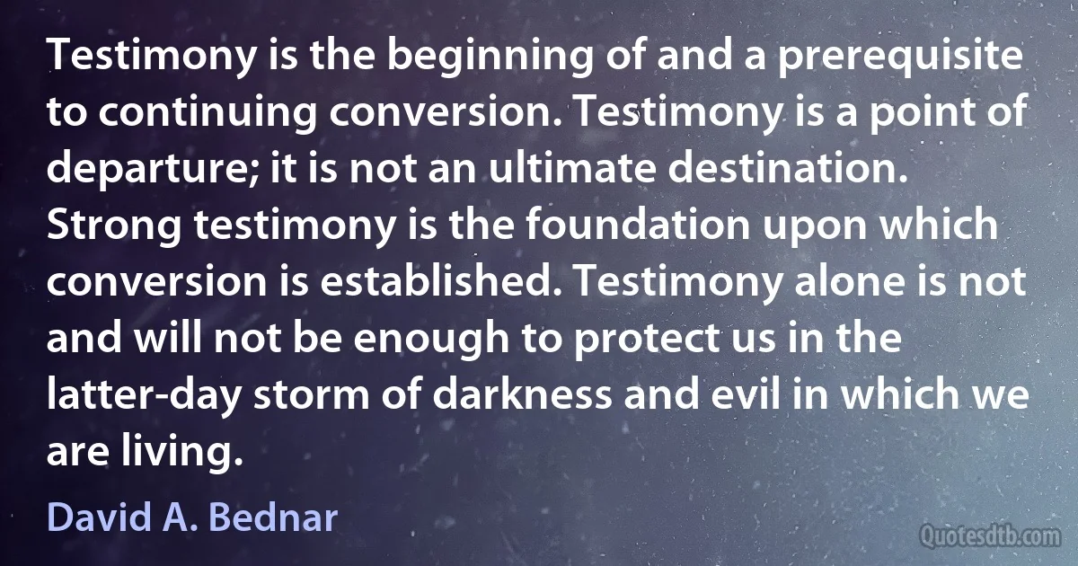 Testimony is the beginning of and a prerequisite to continuing conversion. Testimony is a point of departure; it is not an ultimate destination. Strong testimony is the foundation upon which conversion is established. Testimony alone is not and will not be enough to protect us in the latter-day storm of darkness and evil in which we are living. (David A. Bednar)