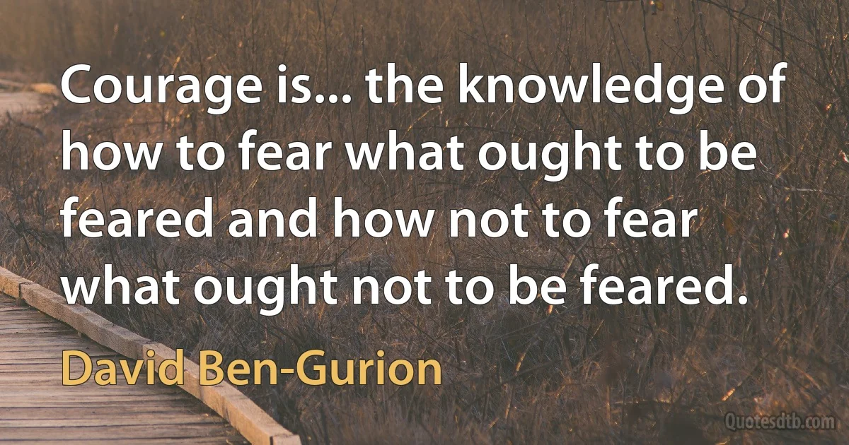 Courage is... the knowledge of how to fear what ought to be feared and how not to fear what ought not to be feared. (David Ben-Gurion)