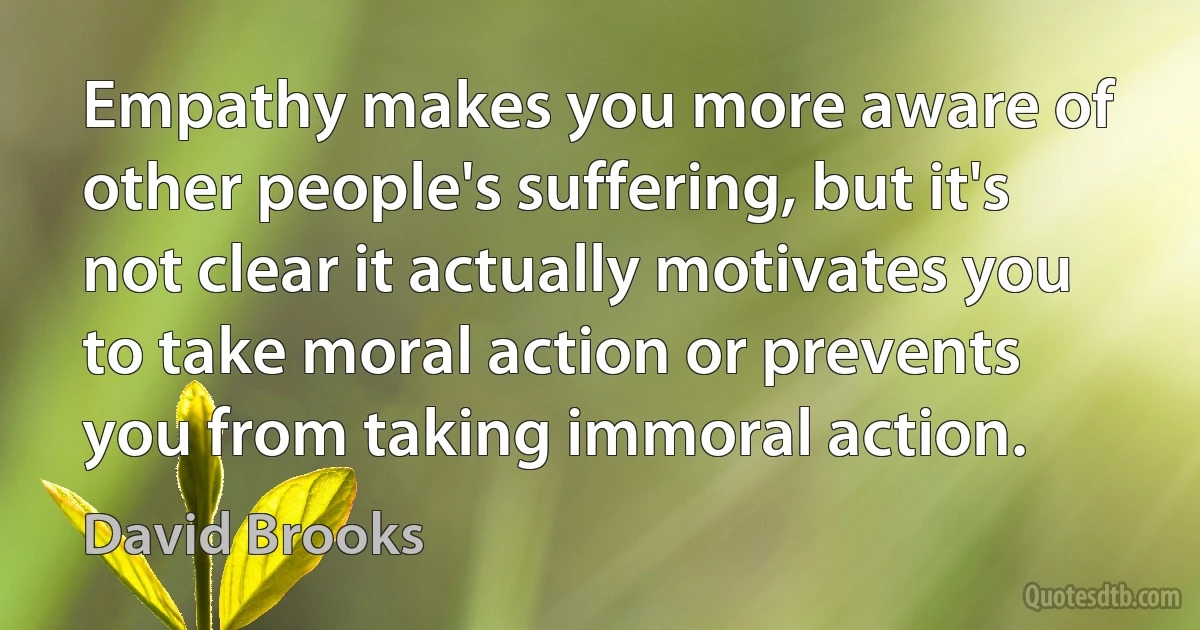 Empathy makes you more aware of other people's suffering, but it's not clear it actually motivates you to take moral action or prevents you from taking immoral action. (David Brooks)