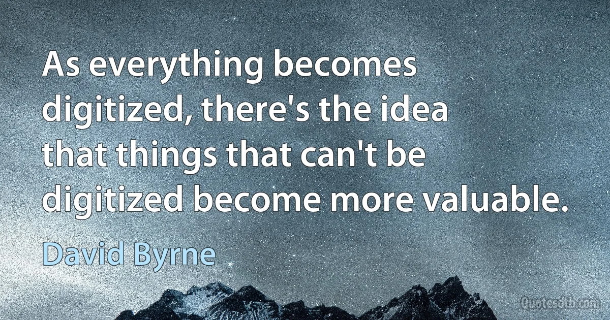 As everything becomes digitized, there's the idea that things that can't be digitized become more valuable. (David Byrne)