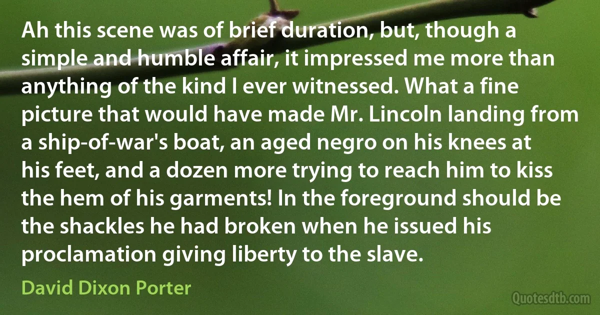 Ah this scene was of brief duration, but, though a simple and humble affair, it impressed me more than anything of the kind I ever witnessed. What a fine picture that would have made Mr. Lincoln landing from a ship-of-war's boat, an aged negro on his knees at his feet, and a dozen more trying to reach him to kiss the hem of his garments! In the foreground should be the shackles he had broken when he issued his proclamation giving liberty to the slave. (David Dixon Porter)