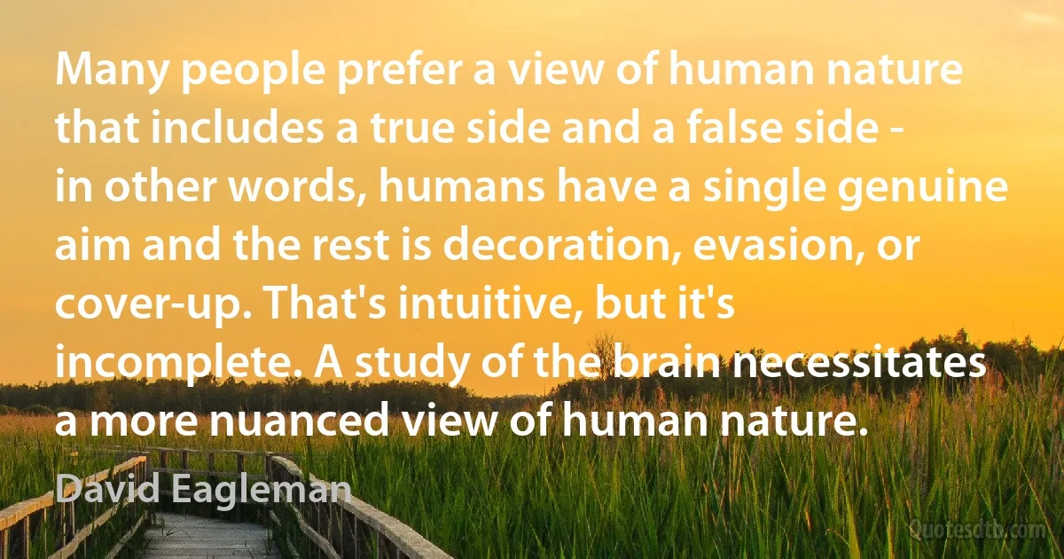 Many people prefer a view of human nature that includes a true side and a false side - in other words, humans have a single genuine aim and the rest is decoration, evasion, or cover-up. That's intuitive, but it's incomplete. A study of the brain necessitates a more nuanced view of human nature. (David Eagleman)