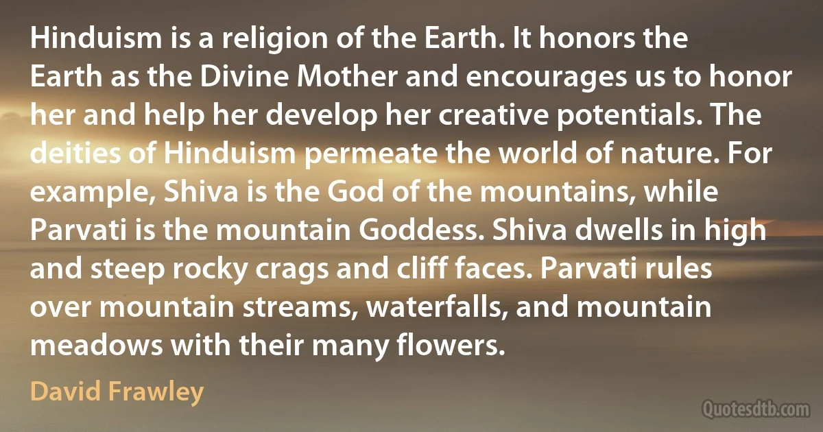 Hinduism is a religion of the Earth. It honors the Earth as the Divine Mother and encourages us to honor her and help her develop her creative potentials. The deities of Hinduism permeate the world of nature. For example, Shiva is the God of the mountains, while Parvati is the mountain Goddess. Shiva dwells in high and steep rocky crags and cliff faces. Parvati rules over mountain streams, waterfalls, and mountain meadows with their many flowers. (David Frawley)