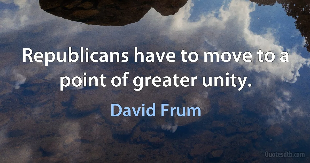 Republicans have to move to a point of greater unity. (David Frum)