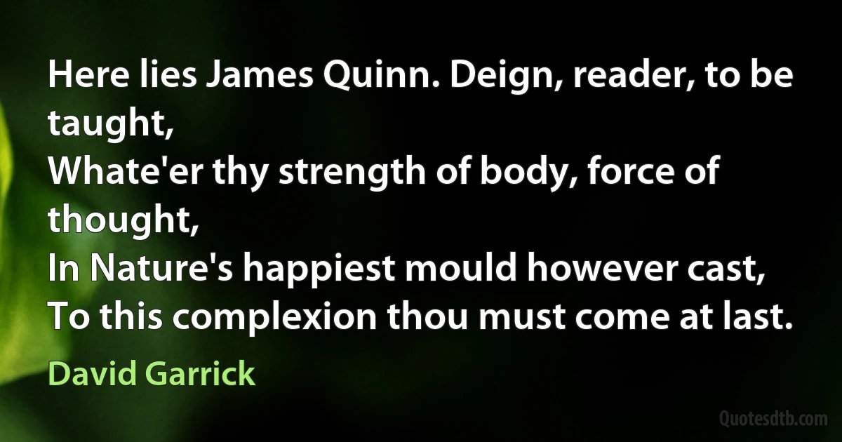 Here lies James Quinn. Deign, reader, to be taught,
Whate'er thy strength of body, force of thought,
In Nature's happiest mould however cast,
To this complexion thou must come at last. (David Garrick)