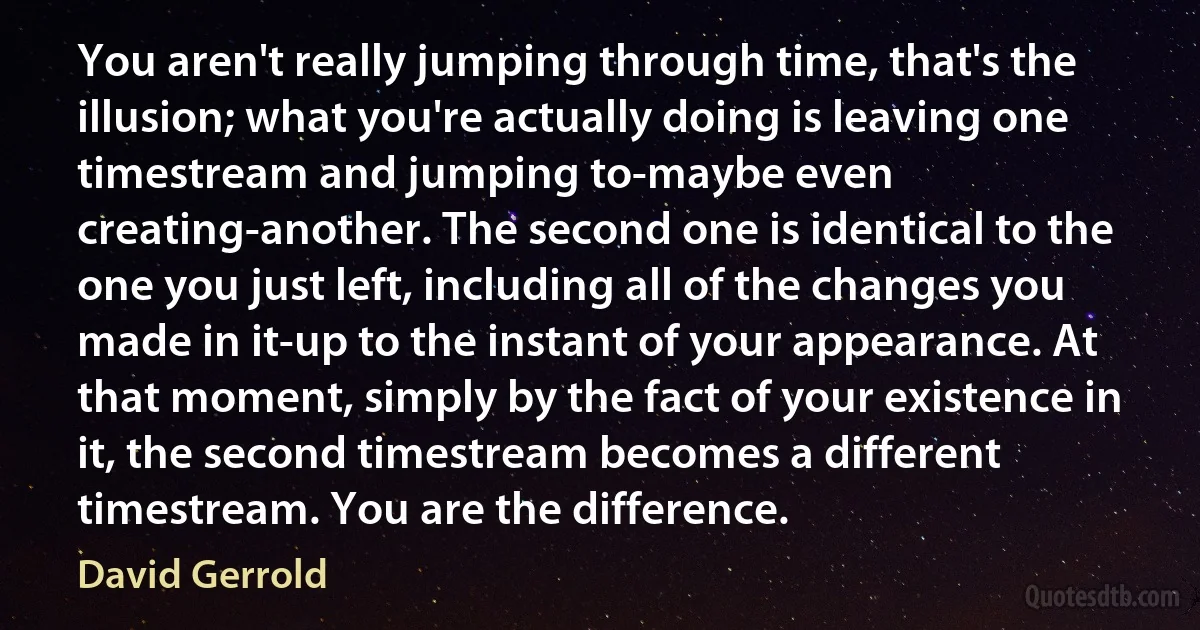 You aren't really jumping through time, that's the illusion; what you're actually doing is leaving one timestream and jumping to-maybe even creating-another. The second one is identical to the one you just left, including all of the changes you made in it-up to the instant of your appearance. At that moment, simply by the fact of your existence in it, the second timestream becomes a different timestream. You are the difference. (David Gerrold)